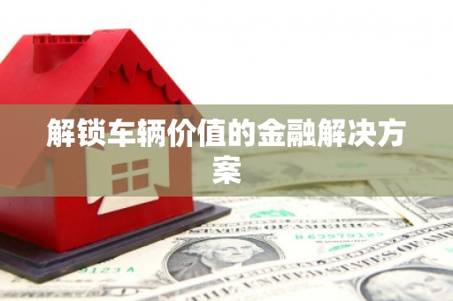 银海解锁车辆价值的金融解决方案